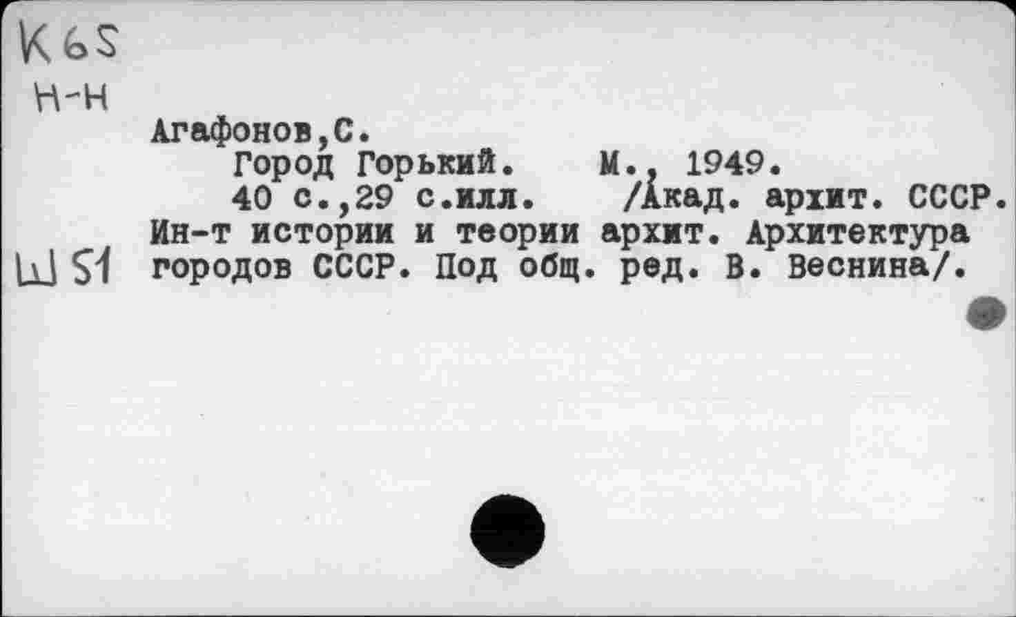 ﻿Kgs
н-н
Агафонов,С.
Город Горький. М.. 1949.
40 с.,29 с.илл. /Акад, архит. СССР.
Ин-т истории и теории архит. Архитектура |\| S1 городов СССР. Под общ. ред. В. Веснина/.